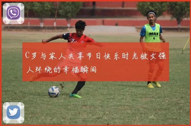 C罗与家人共享节日快乐时光被女强人环绕的幸福瞬间