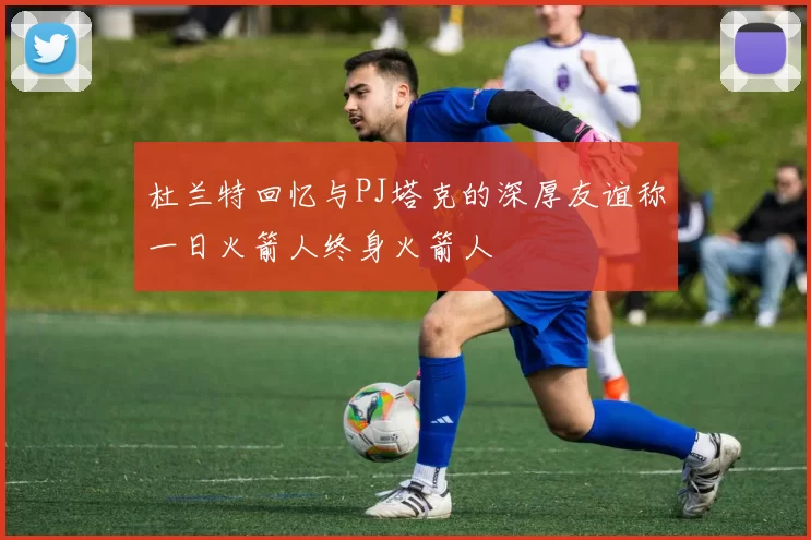 杜兰特回忆与PJ塔克的深厚友谊称一日火箭人终身火箭人