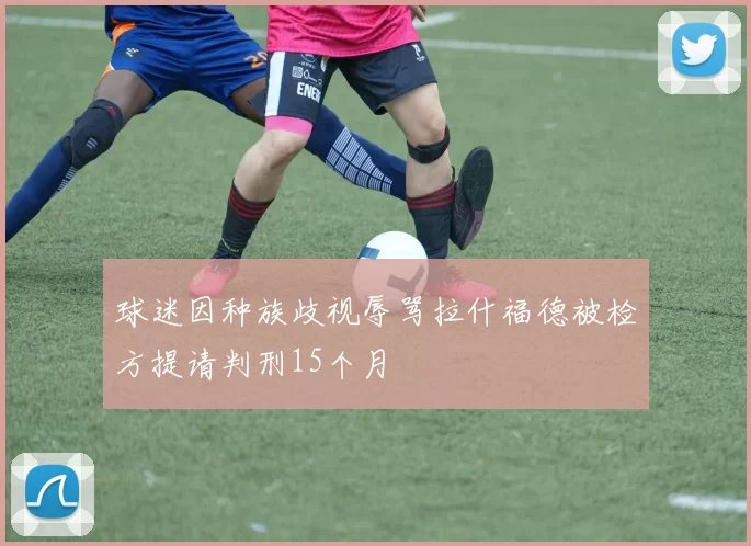 球迷因种族歧视辱骂拉什福德被检方提请判刑15个月