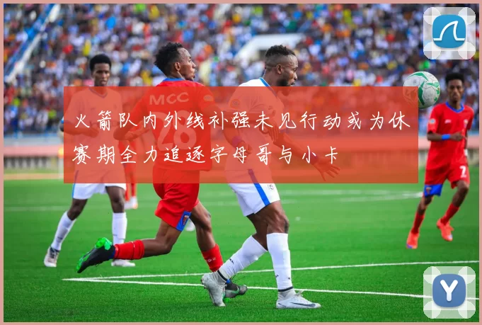 火箭队内外线补强未见行动或为休赛期全力追逐字母哥与小卡