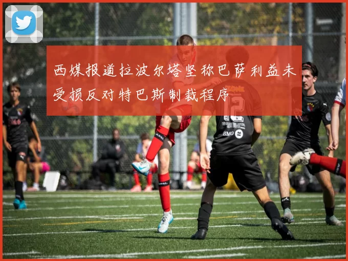 西媒报道拉波尔塔坚称巴萨利益未受损反对特巴斯制裁程序