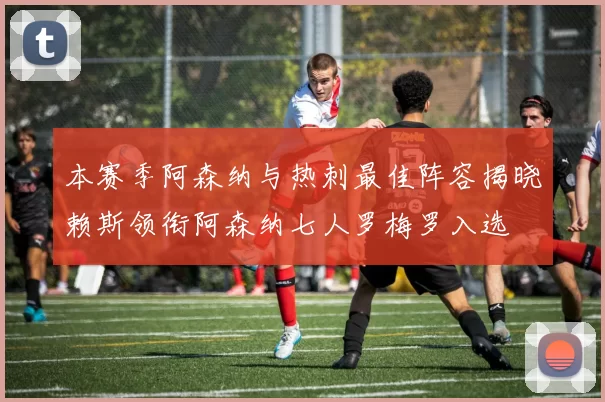 本赛季阿森纳与热刺最佳阵容揭晓赖斯领衔阿森纳七人罗梅罗入选