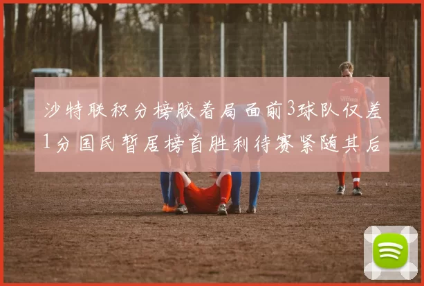 沙特联积分榜胶着局面前3球队仅差1分国民暂居榜首胜利待赛紧随其后