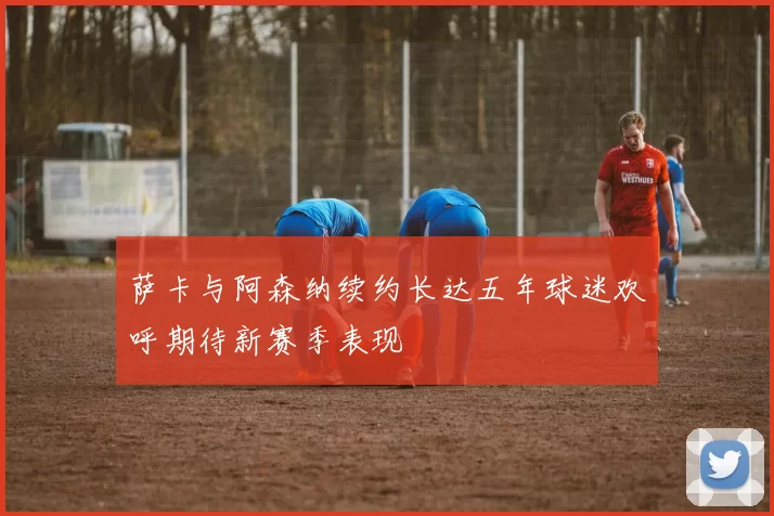 萨卡与阿森纳续约长达五年球迷欢呼期待新赛季表现