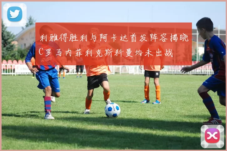 利雅得胜利与阿卡达首发阵容揭晓C罗马内菲利克斯科曼均未出战