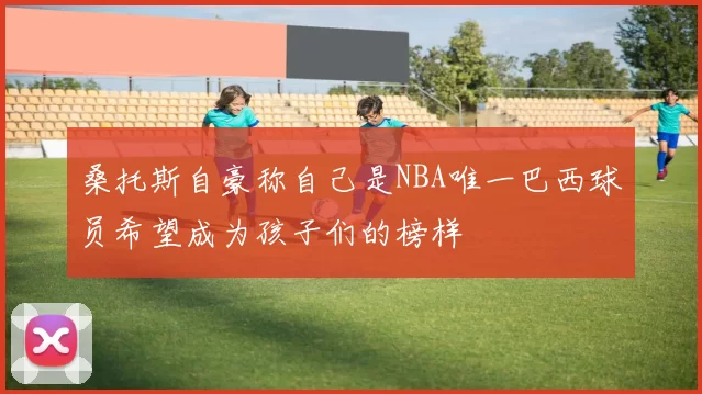 桑托斯自豪称自己是NBA唯一巴西球员希望成为孩子们的榜样