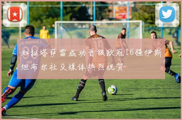 加拉塔萨雷成功晋级欧冠16强伊斯坦布尔社交媒体热烈祝贺