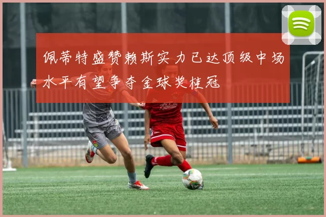 佩蒂特盛赞赖斯实力已达顶级中场水平有望争夺金球奖桂冠