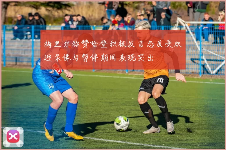 梅里尔称赞哈登积极发言态度受欢迎录像与暂停期间表现突出