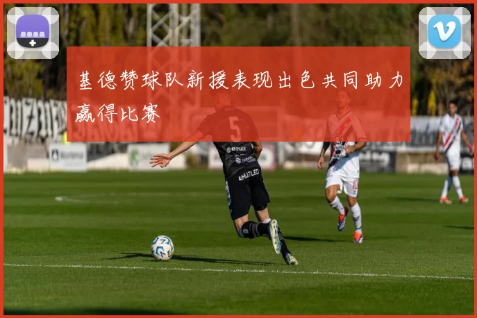 基德赞球队新援表现出色共同助力赢得比赛