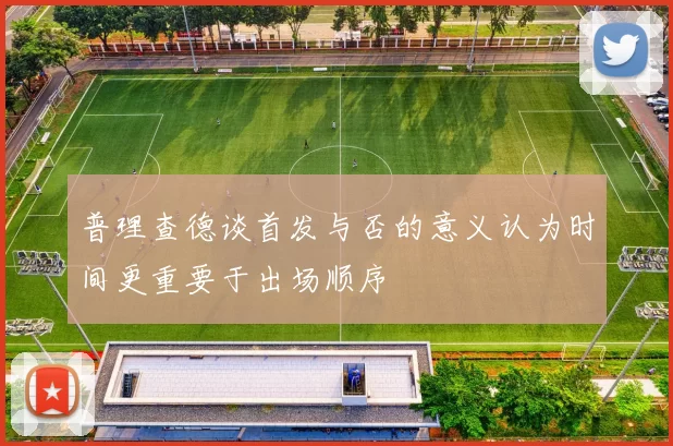 普理查德谈首发与否的意义认为时间更重要于出场顺序