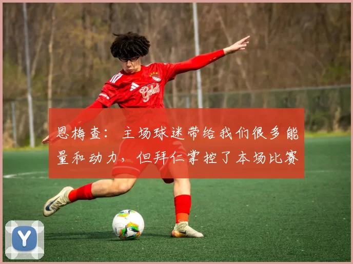恩梅查：主场球迷带给我们很多能量和动力，但拜仁掌控了本场比赛