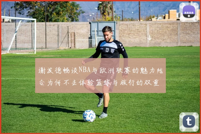 谢泼德畅谈NBA与欧洲联赛的魅力结合为何不去体验篮球与旅行的双重乐趣