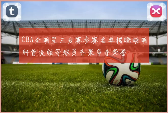CBA全明星三分赛参赛名单揭晓胡明轩曾凌铉等球员齐聚争夺荣誉