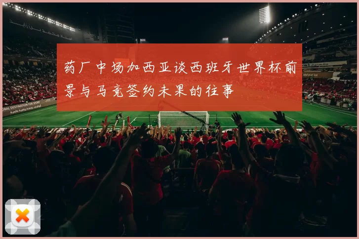 药厂中场加西亚谈西班牙世界杯前景与马竞签约未果的往事