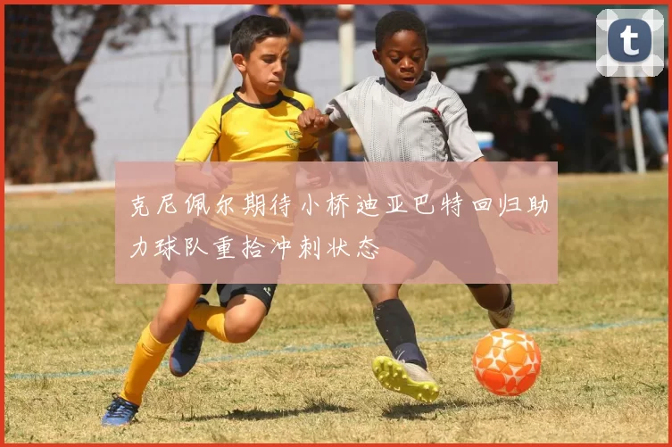 克尼佩尔期待小桥迪亚巴特回归助力球队重拾冲刺状态