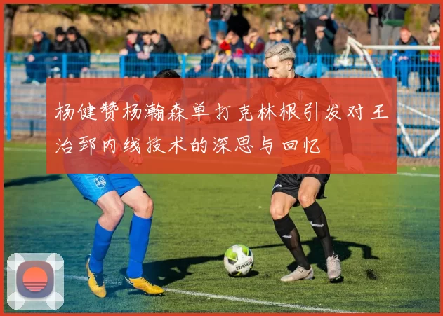 杨健赞杨瀚森单打克林根引发对王治郅内线技术的深思与回忆