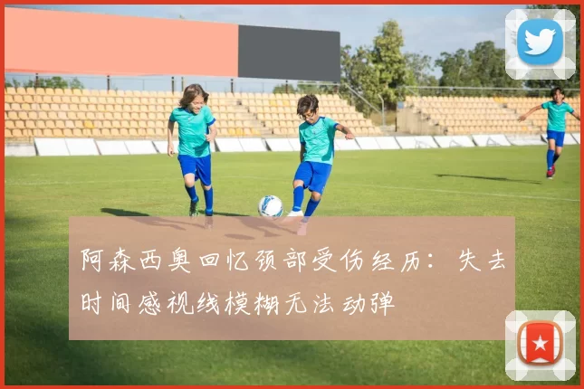 阿森西奥回忆颈部受伤经历：失去时间感视线模糊无法动弹