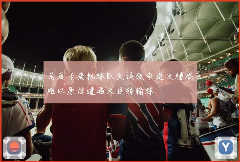 乌度卡痛批球队失误致命进攻糟糕难以原谅遭遇大逆转输球