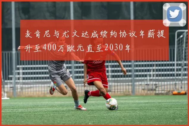 麦肯尼与尤文达成续约协议年薪提升至400万欧元直至2030年