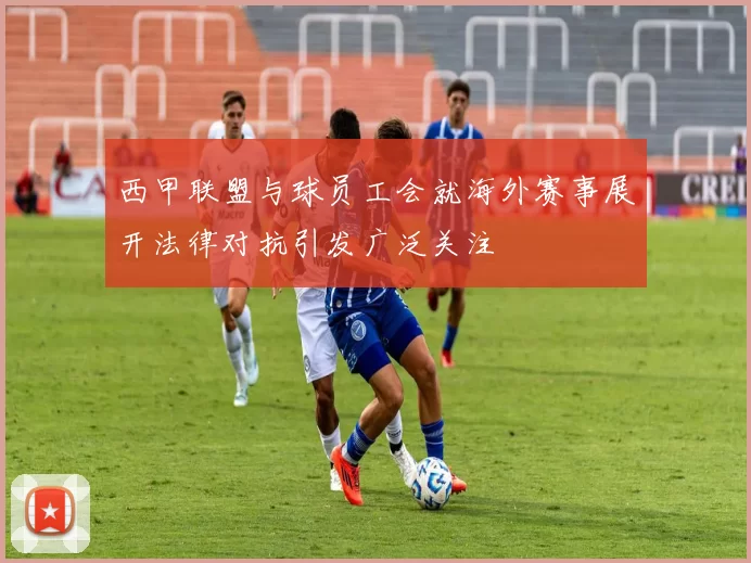 西甲联盟与球员工会就海外赛事展开法律对抗引发广泛关注